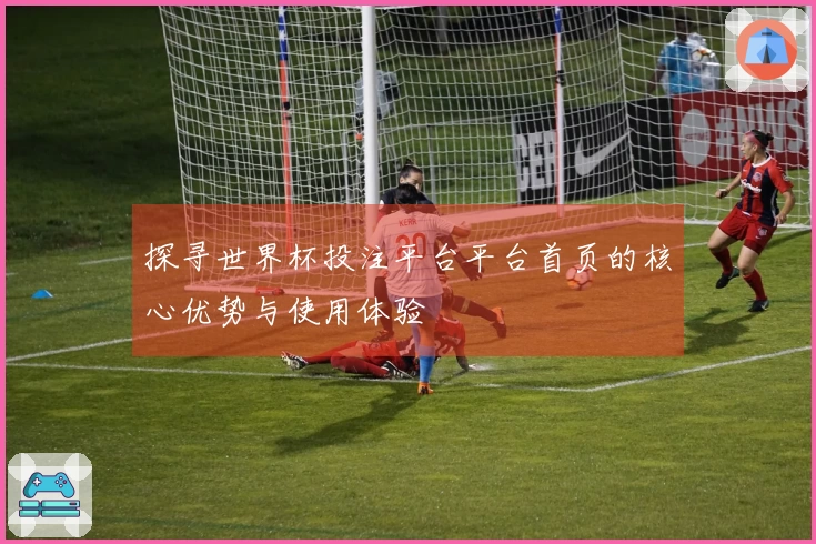 探寻世界杯投注平台平台首页的核心优势与使用体验
